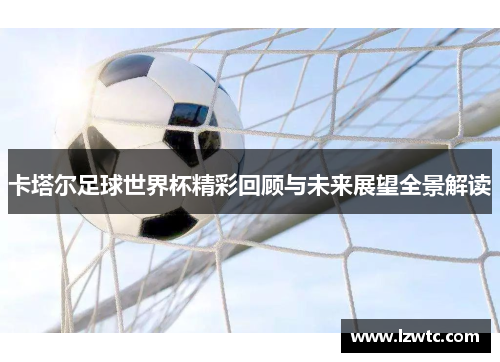 卡塔尔足球世界杯精彩回顾与未来展望全景解读 卡塔尔足球世界杯精彩回顾与未来展望全景解读