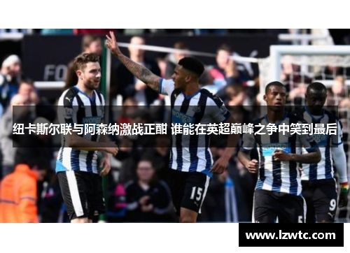 纽卡斯尔联与阿森纳激战正酣 谁能在英超巅峰之争中笑到最后 纽卡斯尔联与阿森纳激战正酣 谁能在英超巅峰之争中笑到最后