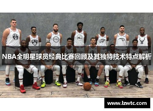 NBA全明星球员经典比赛回顾及其独特技术特点解析 NBA全明星球员经典比赛回顾及其独特技术特点解析