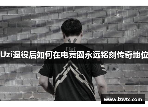 Uzi退役后如何在电竞圈永远铭刻传奇地位 Uzi退役后如何在电竞圈永远铭刻传奇地位