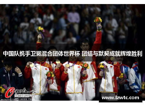 中国队携手卫冕混合团体世界杯 团结与默契成就辉煌胜利 中国队携手卫冕混合团体世界杯 团结与默契成就辉煌胜利