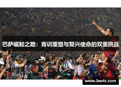 巴萨崛起之路:青训重塑与复兴使命的双重挑战 巴萨崛起之路:青训重塑与复兴使命的双重挑战