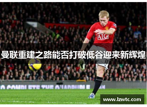 曼联重建之路能否打破低谷迎来新辉煌