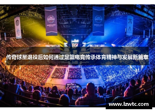 传奇球星退役后如何通过足篮电竞传承体育精神与发展新篇章 传奇球星退役后如何通过足篮电竞传承体育精神与发展新篇章