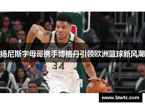 扬尼斯字母哥携手博格丹引领欧洲篮球新风潮