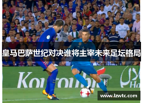 皇马巴萨世纪对决谁将主宰未来足坛格局 皇马巴萨世纪对决谁将主宰未来足坛格局