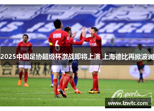2025中国足协超级杯激战即将上演 上海德比再掀波澜