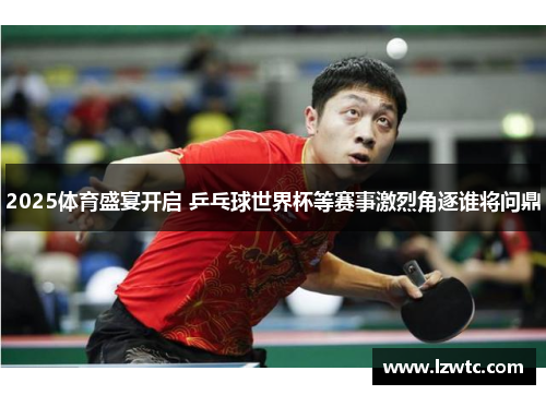 2025体育盛宴开启 乒乓球世界杯等赛事激烈角逐谁将问鼎