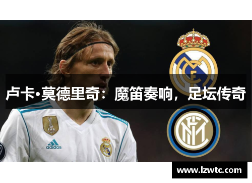 卢卡·莫德里奇:魔笛奏响,足坛传奇 卢卡·莫德里奇:魔笛奏响,足坛传奇