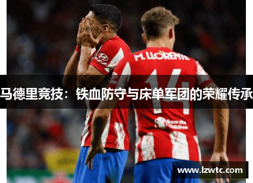 马德里竞技:铁血防守与床单军团的荣耀传承 马德里竞技:铁血防守与床单军团的荣耀传承