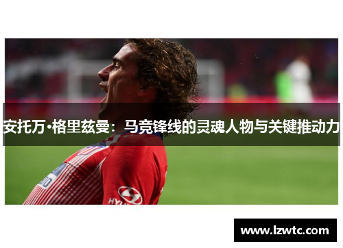 安托万·格里兹曼：马竞锋线的灵魂人物与关键推动力