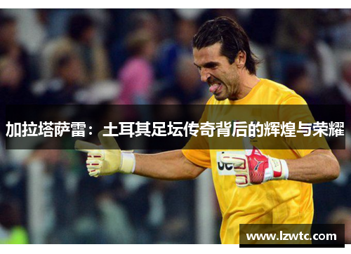 加拉塔萨雷:土耳其足坛传奇背后的辉煌与荣耀 加拉塔萨雷:土耳其足坛传奇背后的辉煌与荣耀