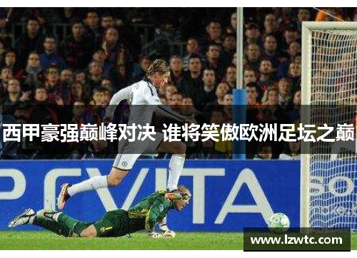 西甲豪强巅峰对决 谁将笑傲欧洲足坛之巅 西甲豪强巅峰对决 谁将笑傲欧洲足坛之巅