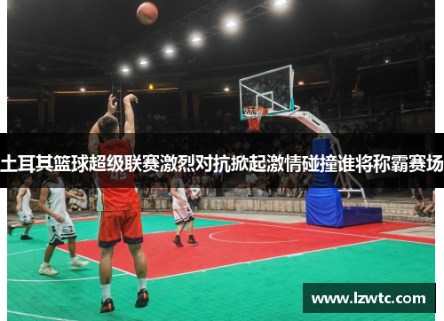 土耳其篮球超级联赛激烈对抗掀起激情碰撞谁将称霸赛场 土耳其篮球超级联赛激烈对抗掀起激情碰撞谁将称霸赛场