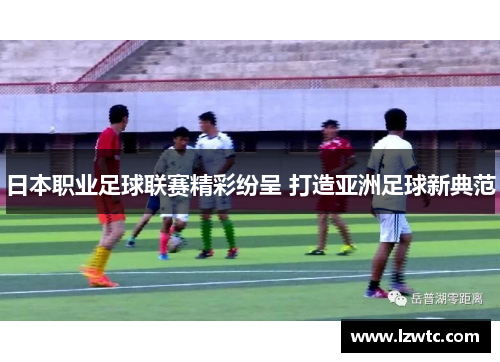 日本职业足球联赛精彩纷呈 打造亚洲足球新典范 日本职业足球联赛精彩纷呈 打造亚洲足球新典范