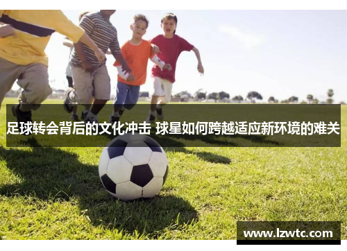 足球转会背后的文化冲击 球星如何跨越适应新环境的难关 足球转会背后的文化冲击 球星如何跨越适应新环境的难关