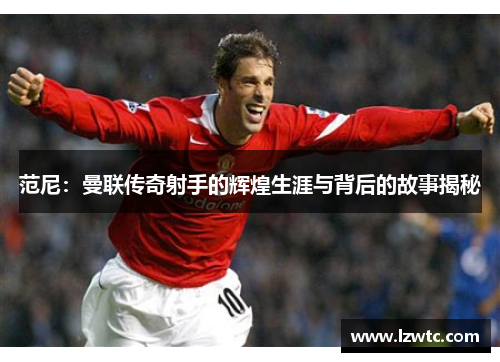 范尼:曼联传奇射手的辉煌生涯与背后的故事揭秘 范尼:曼联传奇射手的辉煌生涯与背后的故事揭秘