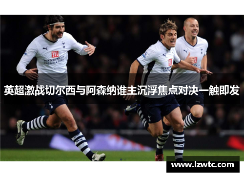 英超激战切尔西与阿森纳谁主沉浮焦点对决一触即发