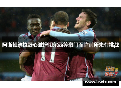 阿斯顿维拉野心激增切尔西等豪门面临前所未有挑战
