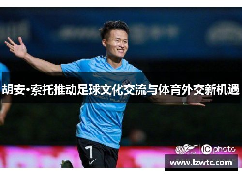 胡安·索托推动足球文化交流与体育外交新机遇 胡安·索托推动足球文化交流与体育外交新机遇