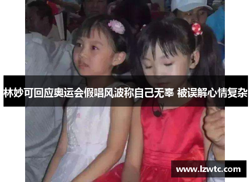 林妙可回应奥运会假唱风波称自己无辜 被误解心情复杂